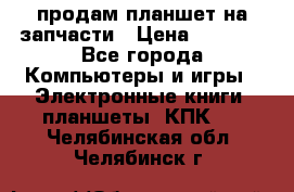 продам планшет на запчасти › Цена ­ 1 000 - Все города Компьютеры и игры » Электронные книги, планшеты, КПК   . Челябинская обл.,Челябинск г.